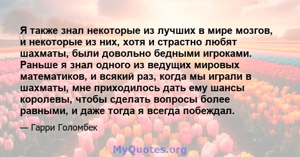 Я также знал некоторые из лучших в мире мозгов, и некоторые из них, хотя и страстно любят шахматы, были довольно бедными игроками. Раньше я знал одного из ведущих мировых математиков, и всякий раз, когда мы играли в