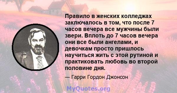 Правило в женских колледжах заключалось в том, что после 7 часов вечера все мужчины были звери. Вплоть до 7 часов вечера они все были ангелами, и девочкам просто пришлось научиться жить с этой рутиной и практиковать