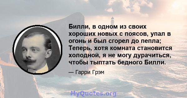 Билли, в одном из своих хороших новых с поясов, упал в огонь и был сгорел до пепла; Теперь, хотя комната становится холодной, я не могу дурачиться, чтобы тыптать бедного Билли.