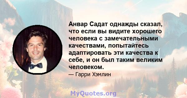 Анвар Садат однажды сказал, что если вы видите хорошего человека с замечательными качествами, попытайтесь адаптировать эти качества к себе, и он был таким великим человеком.