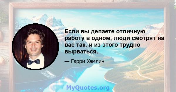 Если вы делаете отличную работу в одном, люди смотрят на вас так, и из этого трудно вырваться.