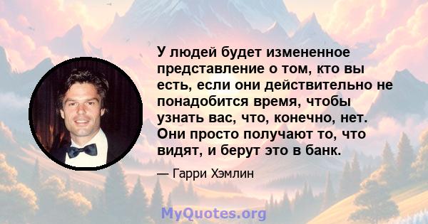 У людей будет измененное представление о том, кто вы есть, если они действительно не понадобится время, чтобы узнать вас, что, конечно, нет. Они просто получают то, что видят, и берут это в банк.