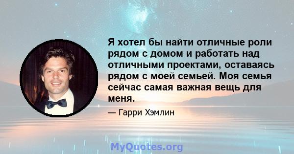 Я хотел бы найти отличные роли рядом с домом и работать над отличными проектами, оставаясь рядом с моей семьей. Моя семья сейчас самая важная вещь для меня.