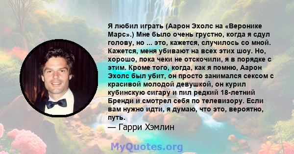 Я любил играть (Аарон Эхолс на «Веронике Марс».) Мне было очень грустно, когда я сдул голову, но ... это, кажется, случилось со мной. Кажется, меня убивают на всех этих шоу. Но, хорошо, пока чеки не отскочили, я в