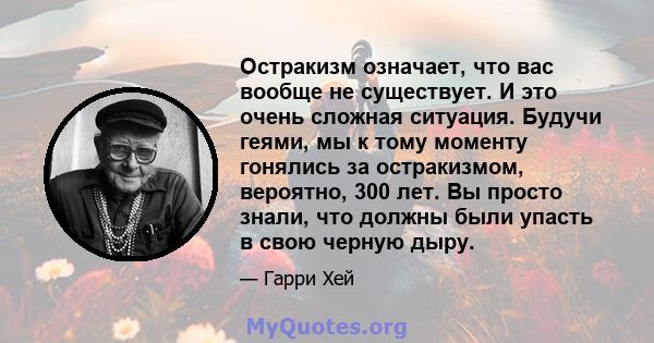 Остракизм означает, что вас вообще не существует. И это очень сложная ситуация. Будучи геями, мы к тому моменту гонялись за остракизмом, вероятно, 300 лет. Вы просто знали, что должны были упасть в свою черную дыру.