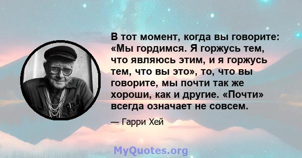 В тот момент, когда вы говорите: «Мы гордимся. Я горжусь тем, что являюсь этим, и я горжусь тем, что вы это», то, что вы говорите, мы почти так же хороши, как и другие. «Почти» всегда означает не совсем.