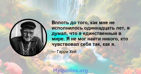 Вплоть до того, как мне не исполнилось одиннадцать лет, я думал, что я единственный в мире. Я не мог найти никого, кто чувствовал себя так, как я.