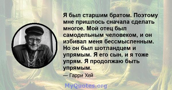 Я был старшим братом. Поэтому мне пришлось сначала сделать многое. Мой отец был самодельным человеком, и он избивал меня бессмысленным. Но он был шотландцем и упрямым. Я его сын, и я тоже упрям. Я продолжаю быть упрямым.