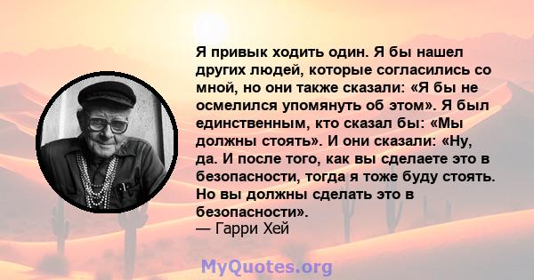 Я привык ходить один. Я бы нашел других людей, которые согласились со мной, но они также сказали: «Я бы не осмелился упомянуть об этом». Я был единственным, кто сказал бы: «Мы должны стоять». И они сказали: «Ну, да. И