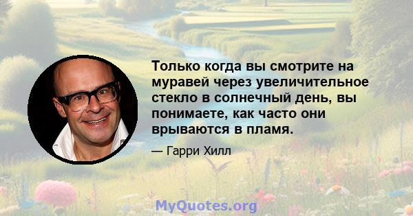 Только когда вы смотрите на муравей через увеличительное стекло в солнечный день, вы понимаете, как часто они врываются в пламя.