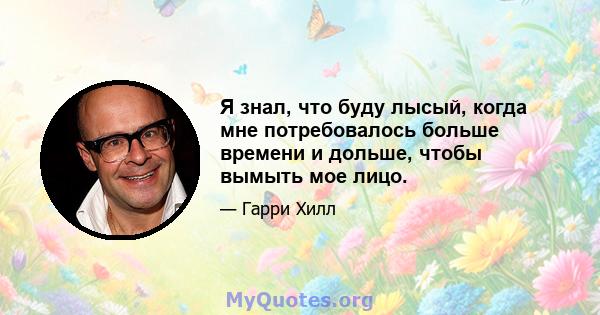 Я знал, что буду лысый, когда мне потребовалось больше времени и дольше, чтобы вымыть мое лицо.