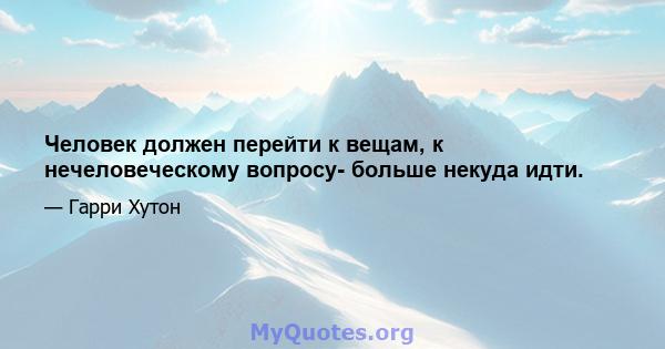 Человек должен перейти к вещам, к нечеловеческому вопросу- больше некуда идти.