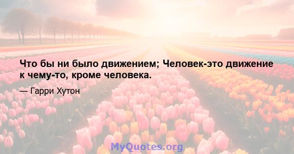 Что бы ни было движением; Человек-это движение к чему-то, кроме человека.