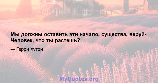 Мы должны оставить эти начало, существа, веруй- Человек, что ты растешь?