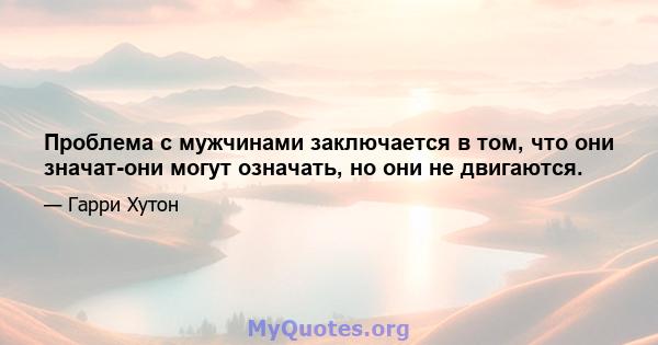 Проблема с мужчинами заключается в том, что они значат-они могут означать, но они не двигаются.