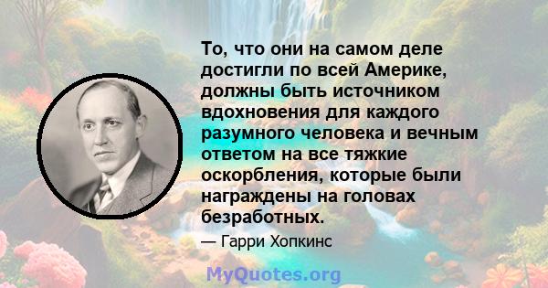 То, что они на самом деле достигли по всей Америке, должны быть источником вдохновения для каждого разумного человека и вечным ответом на все тяжкие оскорбления, которые были награждены на головах безработных.