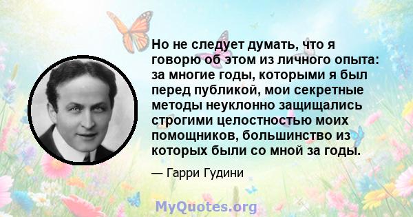 Но не следует думать, что я говорю об этом из личного опыта: за многие годы, которыми я был перед публикой, мои секретные методы неуклонно защищались строгими целостностью моих помощников, большинство из которых были со 