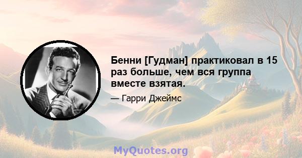 Бенни [Гудман] практиковал в 15 раз больше, чем вся группа вместе взятая.