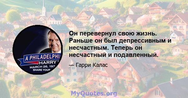 Он перевернул свою жизнь. Раньше он был депрессивным и несчастным. Теперь он несчастный и подавленный.