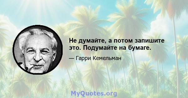 Не думайте, а потом запишите это. Подумайте на бумаге.