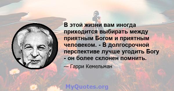 В этой жизни вам иногда приходится выбирать между приятным Богом и приятным человеком. - В долгосрочной перспективе лучше угодить Богу - он более склонен помнить.