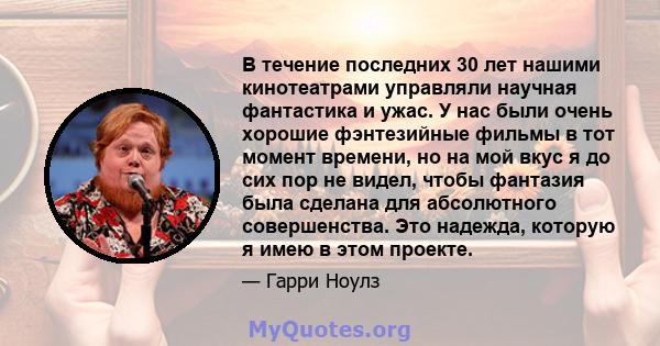 В течение последних 30 лет нашими кинотеатрами управляли научная фантастика и ужас. У нас были очень хорошие фэнтезийные фильмы в тот момент времени, но на мой вкус я до сих пор не видел, чтобы фантазия была сделана для 