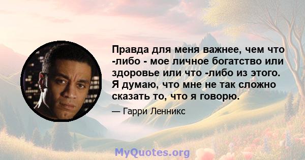 Правда для меня важнее, чем что -либо - мое личное богатство или здоровье или что -либо из этого. Я думаю, что мне не так сложно сказать то, что я говорю.