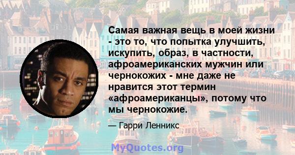 Самая важная вещь в моей жизни - это то, что попытка улучшить, искупить, образ, в частности, афроамериканских мужчин или чернокожих - мне даже не нравится этот термин «афроамериканцы», потому что мы чернокожие.