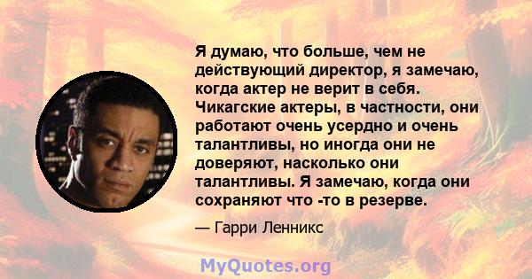 Я думаю, что больше, чем не действующий директор, я замечаю, когда актер не верит в себя. Чикагские актеры, в частности, они работают очень усердно и очень талантливы, но иногда они не доверяют, насколько они