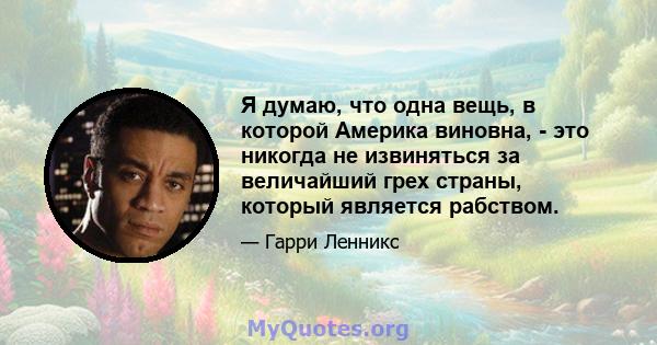 Я думаю, что одна вещь, в которой Америка виновна, - это никогда не извиняться за величайший грех страны, который является рабством.