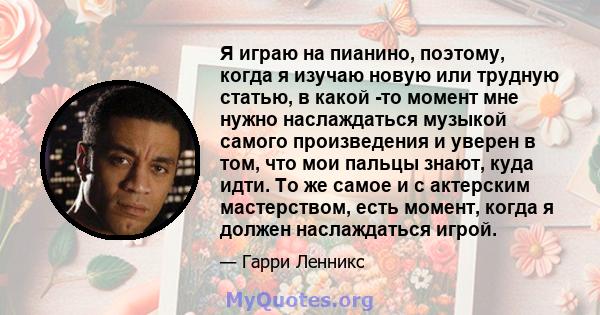 Я играю на пианино, поэтому, когда я изучаю новую или трудную статью, в какой -то момент мне нужно наслаждаться музыкой самого произведения и уверен в том, что мои пальцы знают, куда идти. То же самое и с актерским