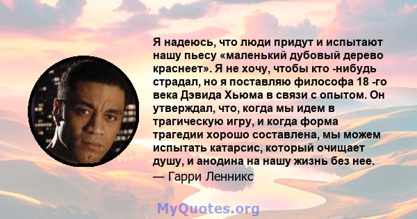 Я надеюсь, что люди придут и испытают нашу пьесу «маленький дубовый дерево краснеет». Я не хочу, чтобы кто -нибудь страдал, но я поставляю философа 18 -го века Дэвида Хьюма в связи с опытом. Он утверждал, что, когда мы