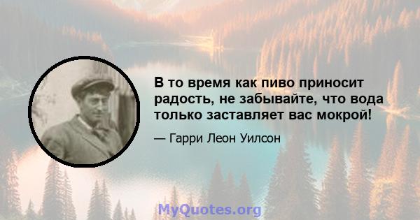 В то время как пиво приносит радость, не забывайте, что вода только заставляет вас мокрой!