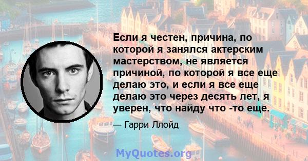 Если я честен, причина, по которой я занялся актерским мастерством, не является причиной, по которой я все еще делаю это, и если я все еще делаю это через десять лет, я уверен, что найду что -то еще.