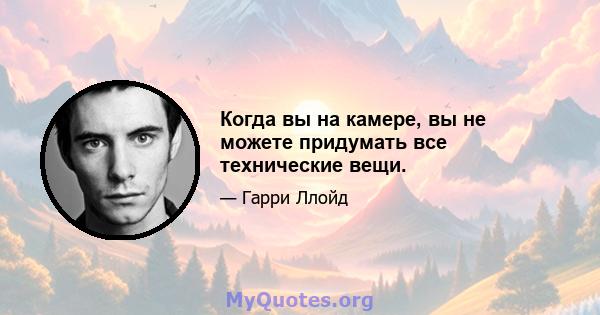 Когда вы на камере, вы не можете придумать все технические вещи.