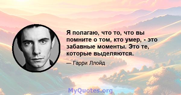 Я полагаю, что то, что вы помните о том, кто умер, - это забавные моменты. Это те, которые выделяются.