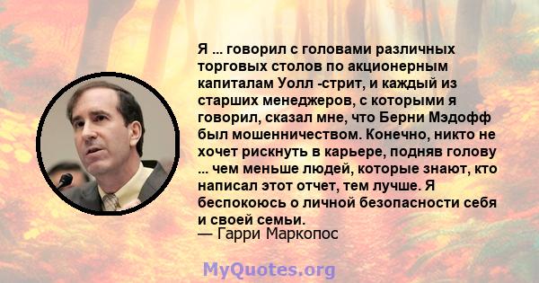 Я ... говорил с головами различных торговых столов по акционерным капиталам Уолл -стрит, и каждый из старших менеджеров, с которыми я говорил, сказал мне, что Берни Мэдофф был мошенничеством. Конечно, никто не хочет