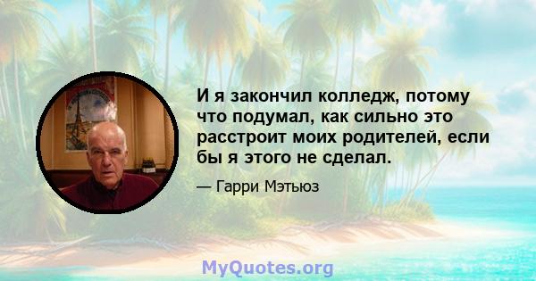 И я закончил колледж, потому что подумал, как сильно это расстроит моих родителей, если бы я этого не сделал.