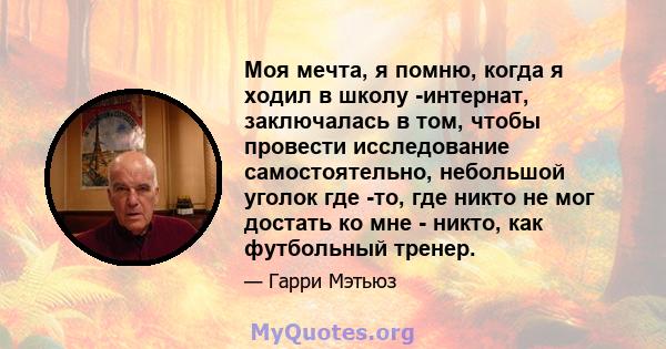 Моя мечта, я помню, когда я ходил в школу -интернат, заключалась в том, чтобы провести исследование самостоятельно, небольшой уголок где -то, где никто не мог достать ко мне - никто, как футбольный тренер.