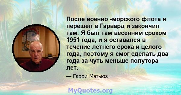 После военно -морского флота я перешел в Гарвард и закончил там. Я был там весенним сроком 1951 года, и я оставался в течение летнего срока и целого года, поэтому я смог сделать два года за чуть меньше полутора лет.