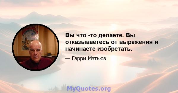 Вы что -то делаете. Вы отказываетесь от выражения и начинаете изобретать.