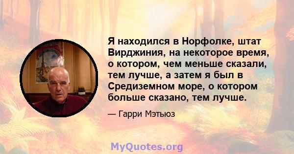 Я находился в Норфолке, штат Вирджиния, на некоторое время, о котором, чем меньше сказали, тем лучше, а затем я был в Средиземном море, о котором больше сказано, тем лучше.