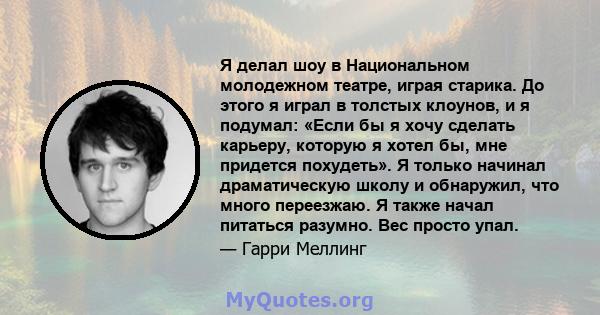 Я делал шоу в Национальном молодежном театре, играя старика. До этого я играл в толстых клоунов, и я подумал: «Если бы я хочу сделать карьеру, которую я хотел бы, мне придется похудеть». Я только начинал драматическую