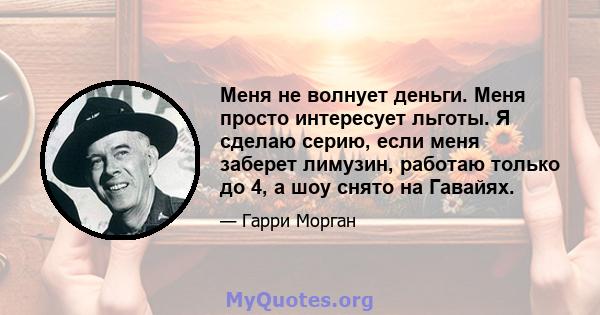 Меня не волнует деньги. Меня просто интересует льготы. Я сделаю серию, если меня заберет лимузин, работаю только до 4, а шоу снято на Гавайях.