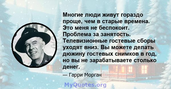 Многие люди живут гораздо проще, чем в старые времена. Это меня не беспокоит. Проблема за занятость. Телевизионные гостевые сборы уходят вниз. Вы можете делать дюжину гостевых снимков в год, но вы не зарабатываете