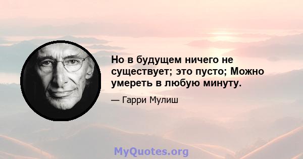 Но в будущем ничего не существует; это пусто; Можно умереть в любую минуту.