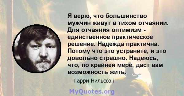 Я верю, что большинство мужчин живут в тихом отчаянии. Для отчаяния оптимизм - единственное практическое решение. Надежда практична. Потому что это устраните, и это довольно страшно. Надеюсь, что, по крайней мере, даст