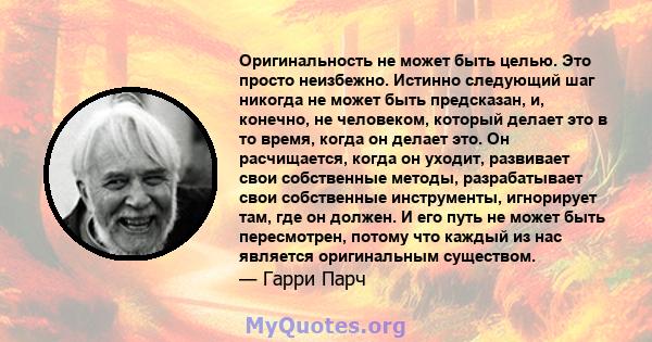 Оригинальность не может быть целью. Это просто неизбежно. Истинно следующий шаг никогда не может быть предсказан, и, конечно, не человеком, который делает это в то время, когда он делает это. Он расчищается, когда он