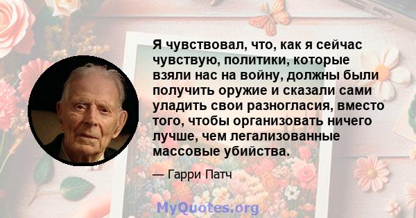 Я чувствовал, что, как я сейчас чувствую, политики, которые взяли нас на войну, должны были получить оружие и сказали сами уладить свои разногласия, вместо того, чтобы организовать ничего лучше, чем легализованные