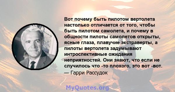 Вот почему быть пилотом вертолета настолько отличается от того, чтобы быть пилотом самолета, и почему в общности пилоты самолетов открыты, ясные глаза, плавучие экстраверты, а пилоты вертолета задумывают интроспективные 